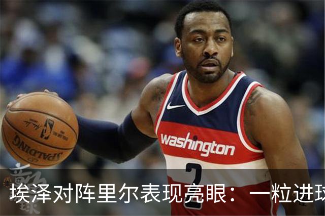 埃泽对阵里尔表现亮眼：一粒进球与多个精彩数据